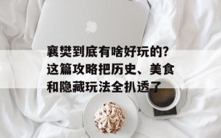 襄樊到底有啥好玩的？这篇攻略把历史、美食和隐藏玩法全扒透了