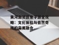 黄河游览区亲子游全攻略：文化体验与自然奇观的完美融合
