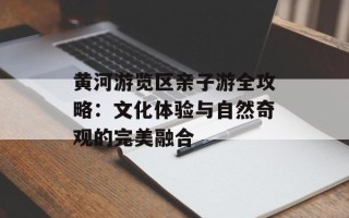 黄河游览区亲子游全攻略：文化体验与自然奇观的完美融合