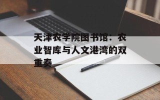 天津农学院图书馆：农业智库与人文港湾的双重奏