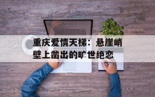 重庆爱情天梯：悬崖峭壁上凿出的旷世绝恋