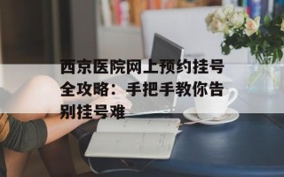 西京医院网上预约挂号全攻略：手把手教你告别挂号难