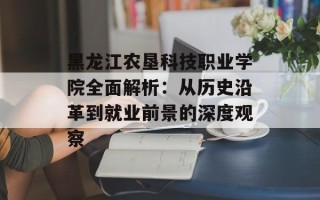 黑龙江农垦科技职业学院全面解析：从历史沿革到就业前景的深度观察