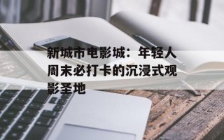 新城市电影城：年轻人周末必打卡的沉浸式观影圣地