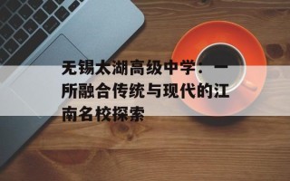 无锡太湖高级中学：一所融合传统与现代的江南名校探索