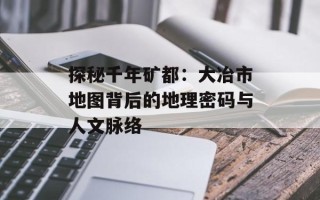 探秘千年矿都：大冶市地图背后的地理密码与人文脉络