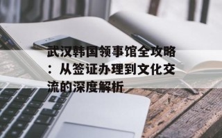 武汉韩国领事馆全攻略：从签证办理到文化交流的深度解析