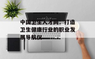 中国卫生人才网：打造卫生健康行业的职业发展导航仪