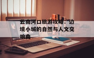 云南河口旅游攻略：边境小城的自然与人文交响曲