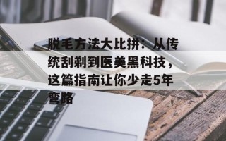 脱毛方法大比拼：从传统刮剃到医美黑科技，这篇指南让你少走5年弯路