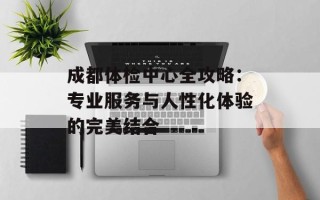 成都体检中心全攻略：专业服务与人性化体验的完美结合