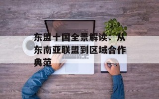 东盟十国全景解读：从东南亚联盟到区域合作典范