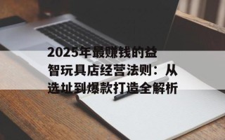 2025年最赚钱的益智玩具店经营法则：从选址到爆款打造全解析
