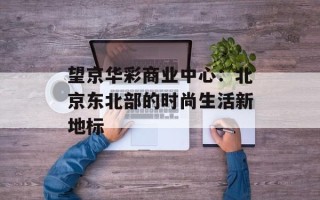 望京华彩商业中心：北京东北部的时尚生活新地标