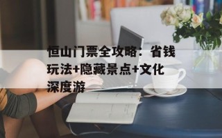 恒山门票全攻略：省钱玩法+隐藏景点+文化深度游