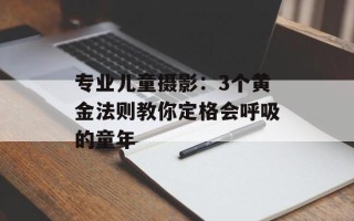 专业儿童摄影：3个黄金法则教你定格会呼吸的童年