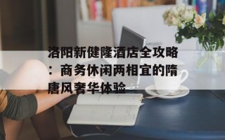 洛阳新健隆酒店全攻略：商务休闲两相宜的隋唐风奢华体验