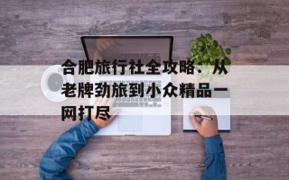 合肥旅行社全攻略：从老牌劲旅到小众精品一网打尽