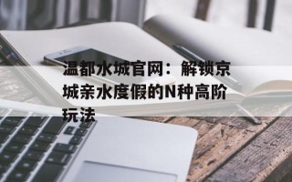 温都水城官网：解锁京城亲水度假的N种高阶玩法
