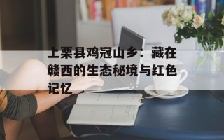 上栗县鸡冠山乡：藏在赣西的生态秘境与红色记忆