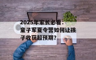 2025年家长必看：童子军夏令营如何让孩子收获超预期？
