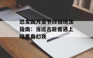 恐龙园万圣节终极玩法指南：当远古巨兽遇上暗黑奇幻夜