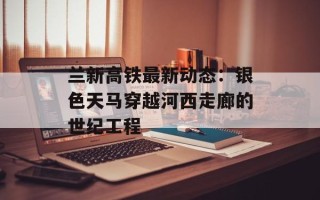 兰新高铁最新动态：银色天马穿越河西走廊的世纪工程