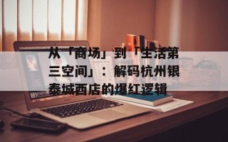 从「商场」到「生活第三空间」：解码杭州银泰城西店的爆红逻辑
