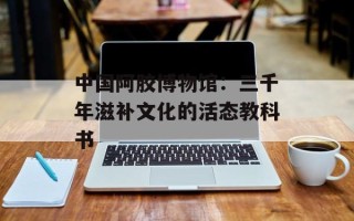 中国阿胶博物馆：三千年滋补文化的活态教科书