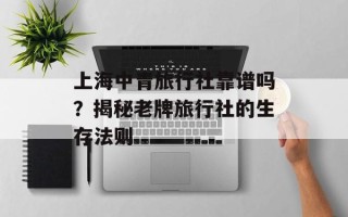 上海中青旅行社靠谱吗？揭秘老牌旅行社的生存法则