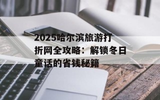 2025哈尔滨旅游打折网全攻略：解锁冬日童话的省钱秘籍