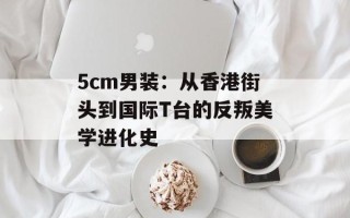 5cm男装：从香港街头到国际T台的反叛美学进化史