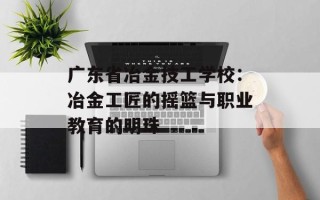 广东省冶金技工学校：冶金工匠的摇篮与职业教育的明珠