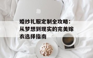 婚纱礼服定制全攻略：从梦想到现实的完美嫁衣选择指南