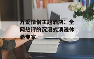 万爱情侣主题酒店：全网热评的沉浸式浪漫体验专家