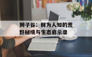狮子谷：鲜为人知的荒野秘境与生态启示录
