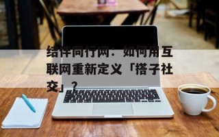 结伴同行网：如何用互联网重新定义「搭子社交」？