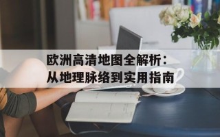 欧洲高清地图全解析：从地理脉络到实用指南
