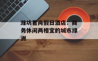 潍坊君尚假日酒店：商务休闲两相宜的城市绿洲