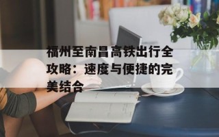 福州至南昌高铁出行全攻略：速度与便捷的完美结合