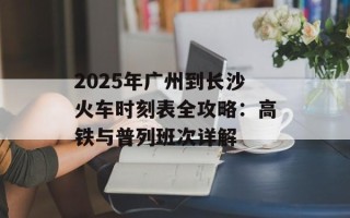 2025年广州到长沙火车时刻表全攻略：高铁与普列班次详解