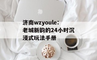 济南wzyoule：老城新韵的24小时沉浸式玩法手册