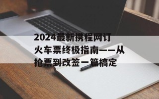 2024最新携程网订火车票终极指南——从抢票到改签一篇搞定