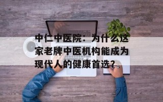 中仁中医院：为什么这家老牌中医机构能成为现代人的健康首选？
