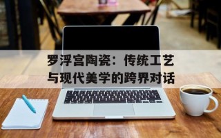 罗浮宫陶瓷：传统工艺与现代美学的跨界对话