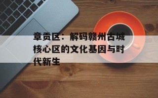 章贡区：解码赣州古城核心区的文化基因与时代新生