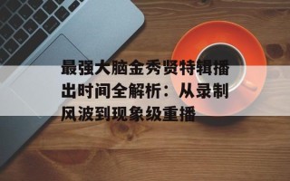 最强大脑金秀贤特辑播出时间全解析：从录制风波到现象级重播