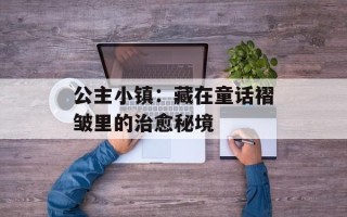公主小镇：藏在童话褶皱里的治愈秘境