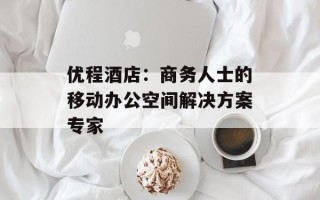 优程酒店：商务人士的移动办公空间解决方案专家