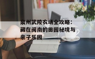 泉州武陵农场全攻略：藏在闽南的田园秘境与亲子乐园